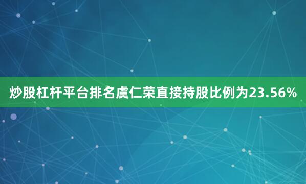 炒股杠杆平台排名虞仁荣直接持股比例为23.56%