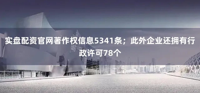实盘配资官网著作权信息5341条；此外企业还拥有行政许可78个