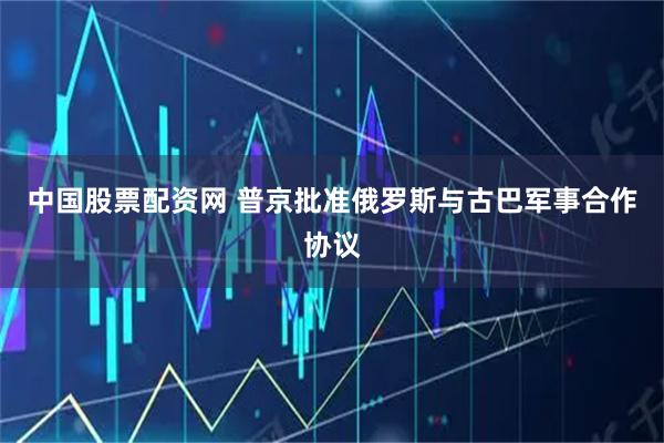 中国股票配资网 普京批准俄罗斯与古巴军事合作协议