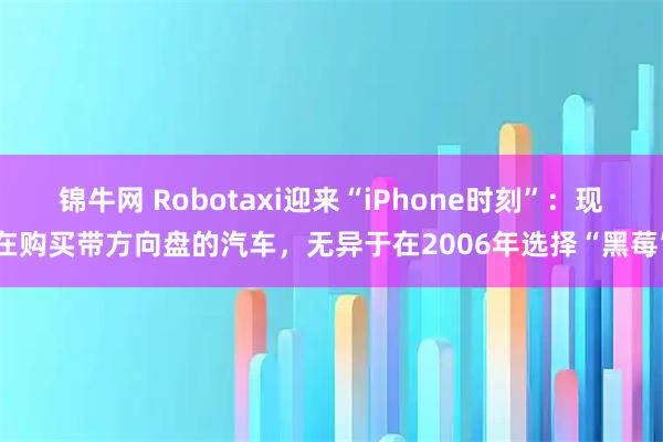 锦牛网 Robotaxi迎来“iPhone时刻”：现在购买带方向盘的汽车，无异于在2006年选择“黑莓”