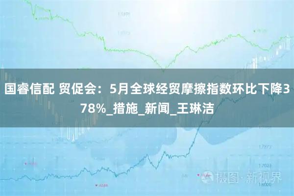 国睿信配 贸促会：5月全球经贸摩擦指数环比下降378%_措施_新闻_王琳洁