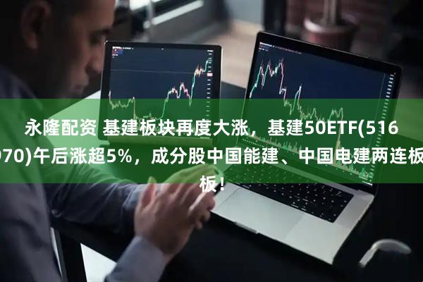 永隆配资 基建板块再度大涨，基建50ETF(516970)午后涨超5%，成分股中国能建、中国电建两连板！