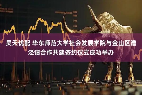 昊天优配 华东师范大学社会发展学院与金山区漕泾镇合作共建签约仪式成功举办