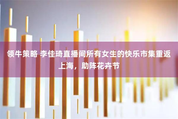 领牛策略 李佳琦直播间所有女生的快乐市集重返上海，助阵花卉节