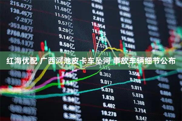 红海优配 广西河池皮卡车坠河 事故车辆细节公布