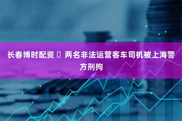 长春博时配资 ​两名非法运营客车司机被上海警方刑拘