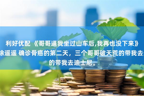 利好优配 《哥哥逼我坐过山车后,我再也没下来》顾知意徐遥遥 确诊骨癌的第二天，三个哥哥破天荒的带我去迪士尼。