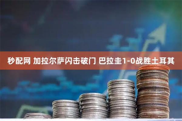 秒配网 加拉尔萨闪击破门 巴拉圭1-0战胜土耳其