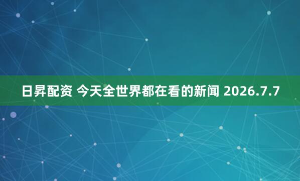 日昇配资 今天全世界都在看的新闻 2026.7.7