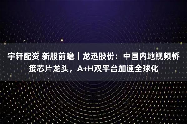 宇轩配资 新股前瞻｜龙迅股份：中国内地视频桥接芯片龙头，A+H双平台加速全球化