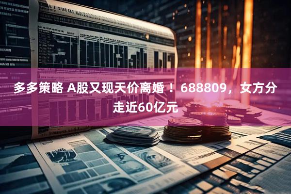 多多策略 A股又现天价离婚 ！688809，女方分走近60亿元