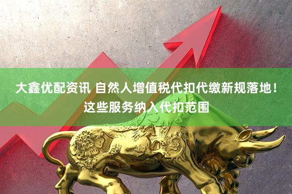 大鑫优配资讯 自然人增值税代扣代缴新规落地！这些服务纳入代扣范围